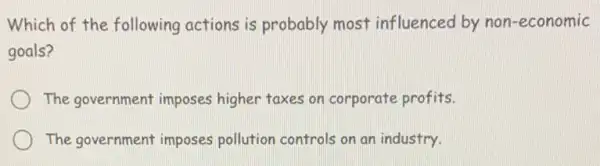 Which of the following actions is probably most influenced by non-economic
goals?
The government imposes higher taxes on corporate profits.
The government imposes pollution controls on an industry.