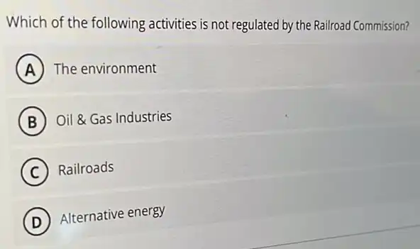 Which of the following activities is not regulated by the Railroad Commission?
A The environment
B Oil &Gas Industries
C Railroads
D
Alternative energy