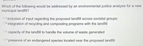 Which of the following would be addressed by an environmental justice analysis for a new
municipal landfill?
inclusion of input regarding the proposed landfil across societal groups
B.integration of recycling and-composting programs with the landfill
C.capacity of the landfill to handle the volume of waste generated
presence of an endangered species located near the proposed landfill