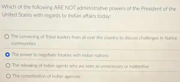 Which of the following ARE NOT administrative powers of the President of the
United States with regards to Indian affairs today:
The convening of Tribal leaders from all over the country to discuss challenges in Native
communities
The power to negotiate treaties with Indian nations
) The releasing of Indian agents who are seen as unnecessary or inattentive
The consolidation of Indian agencies