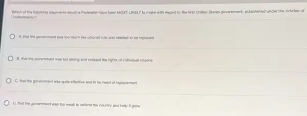 Which of the following arguments would a Federalist have been MOST LIKELY to make with regard to the first United States government, established hed under the Articles of
Confederation?
A. that the govemment was too much like colonial rule and needed to be replaced
B. that the government was too strong and violated the rights of individual citizens
C. that the government was quite effective and in no need of replacement
D. that the government was too weak to defend the country and help it grow