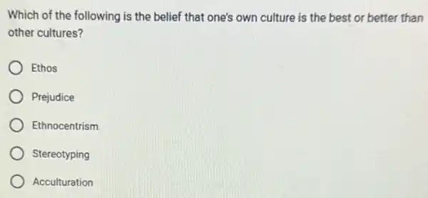 Which of the following is the belief that one's own culture is the best or better than
other cultures?
Ethos
Prejudice
Ethnocentrism
Stereotyping
Acculturation