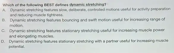 Which of the following BEST defines dynamic stretching?
A. Dynamic stretching features slow deliberate, controlled motions useful for activity preparation
and reducing muscle tightness.
B. Dynamic stretching features bouncing and swift motion useful for increasing range of
motion.
C. Dynamic stretching features stationary stretching useful for increasing muscle power
and elongating muscles.
D. Dynamic stretching features stationary stretching with a partner useful for increasing muscle
potential.