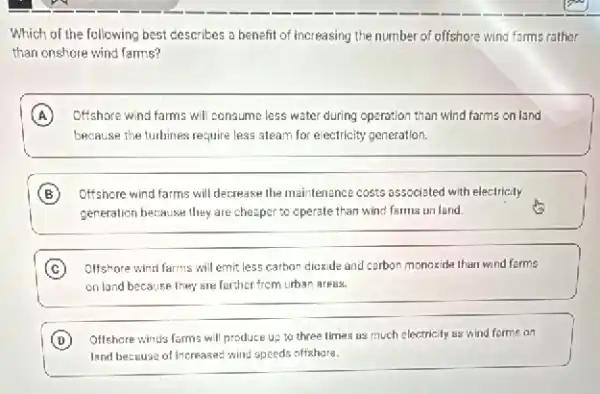 Which of the following best describes a benefit of increasing the number of offshore wind farms rather
than onshore wind farms?
A Offshore wind farms will consume less water during operation than wind farms on land
because the turbines require less steam for electricity generation.
B Offshore wind farms will decrease the maintenance costs associated with electricity
generation because they are cheaper to operate than wind farms on land.
C Olfshore wind farms will emit less carbon dioxide and carbon monoxide than wind farms
on land because they are forther from urban arees.
D Offshore winds farms wil produce up to three times as much electricity as wind forme on
land because of Increases:wind speeds offshare.