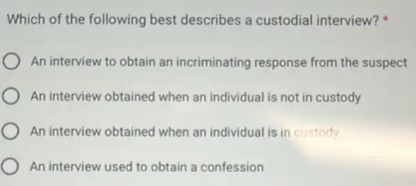 Which of the following best describes a custodial interview?
An interview to obtain an incriminating response from the suspect
An interview obtained when an individual is not in custody
An interview obtained when an individual is in custody
An interview used to obtain a confession