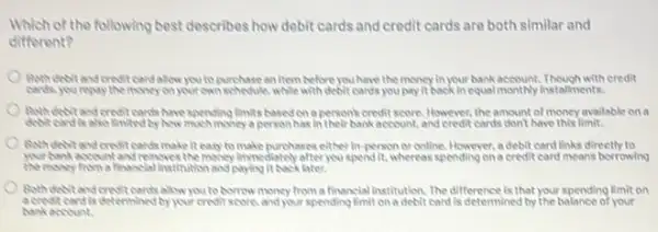 Which of the following best describes how debit cards and credit cards are both similar and
different?
Both dobitand creditoendalow you to purchase an Item before you have the money in your bank account. Though with credit
cards, you repay the money on your own schoolble, while with debit cands,you/pay It back inequal monthly installments.
Both dobitandereditoards have spending limits based on a person's credit score However, the amount of money available on a
dobt cardisalso intedby how much imoney a person has In their bank account, and credit cards don't have this limit.
Both dobit and credit cards make it easy to make purchases either in-person or online However, a debit card links directly to
yourbankaccountandreaswesthemoney Immediately after you spend it, whereas spending on a credit card means borrowing
the money from a financial Institution and paying it back later.
Both dobitand credit cards allow you to borrow money from a financial institution. The difference is that your spending limit on
acrest card is determined by your credit score, and your spending limit on a debit card is determined by the balance of your
bankaccount.