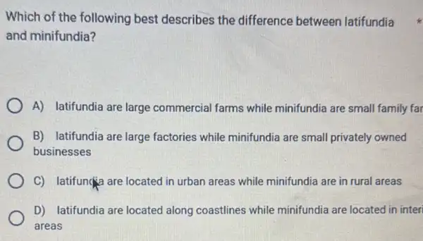 Which of the following best describes the difference between latifundia
and minifundia?
A) latifundia are large commercial farms while minifundia are small family far
B) latifundia are large factories while minifundia are small privately owned
businesses
C) latifun(a are located in urban areas while minifundia are in rural areas
D) latifundia are located along coastlines while minifundia are located in inter
areas