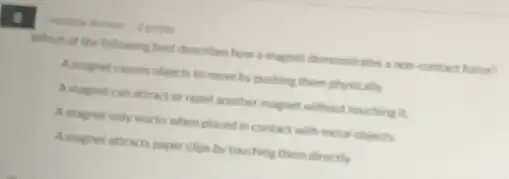 Which of the following best describes how a magiet demonstrates anon contact force?
A magnet causes objects to move by pushing them physically
A magnet can attract or repel another magnet without touching it.
A.magnet only works when placed in contact with metal objects.
Amagnet attrach paper clips by touching them directly