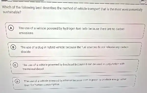 Which of the following best describes the method of vehicle transport that is the most environmentally
sustainable?
A The use of a vehicle powered by hydrogen fuel cells because there are no carbon
emissions
B The use of a plug-in hybrid vehicle because the fuel sources do not release any carbon
dioxide
C The use of a vehicle powered by biociesel because it can be used in conjunction with
traxitional diesel
D The use of a vehicle powered by ethanol because corn is grown to produce anergy rother
than for human consumption