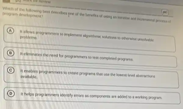 Which of the following best describes pne of the benefits of using an Iterative and incremental process of
program development?
A It allows programmers to implement algorithmic solutions to otherwise unsolvable
problems.
B It eliminates the need for programmers to test completed programs.
C
It enables programmer to create programs that use the lowest-level abstractions
available.
D
It helps programmers identify errors as components are added to a working program.