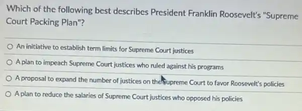 Which of the following best describes President Franklin Roosevelt's "Supreme
Court Packing Plan"?
An initiative to establish term limits for Supreme Court justices
A plan to impeach Supreme Court justices who ruled against his programs
A proposal to expand the number of justices on the-Supreme Court to favor Roosevelt's policies
A plan to reduce the salaries of Supreme Court justices who opposed his policies