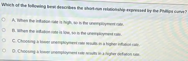 Which of the following best describes the short-run relationship expressed by the Phillips curve?
A. When the inflation rate is high, so is the unemployment rate.
B. When the inflation rate is low, so is the unemployment rate.
C. Choosing a lower unemployment rate results in a higher inflation rate.
D. Choosing a lower unemployment rate results in a higher deflation rate.