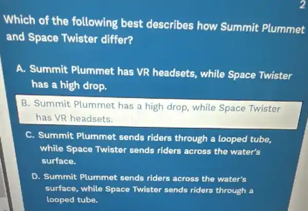 Which of the following best describes how Summit Plummet
and Space Twister differ?
A. Summit Plummet has VR headsets, while Space Twister
has a high drop.
B. Summit Plummet has a high drop while Space Twister
has VR headsets.
C. Summit Plummet sends riders through a looped tube,
while Space Twister sends riders across the water's
surface.
D. Summit Plummet sends riders across the water's
surface, while Space Twister sends riders through a
looped tube.