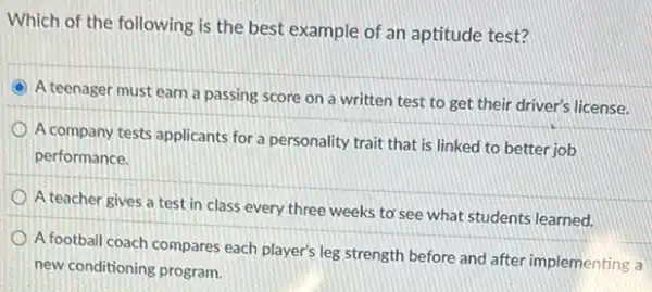 Which of the following is the best example of an aptitude test?
C
A teenager must earn a passing score on a written test to get their driver's license.
A company tests applicants for a personality trait that is linked to better job
performance.
A teacher gives a test in class every three weeks to'see what students learned.
A football coach compares each player's leg strength before and after implementing a
new conditioning program.