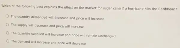 Which of the following best explains the effect on the market for sugar cane if a hurricane hits the Caribbean?
The quantity demanded will decrease and price will increase
The supply will decrease and price will increase
The quantity supplied will increase and price will remain unchanged
The demand will increase and price will decrease