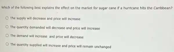 Which of the following best explains the effect on the market for sugar cane if a hurricane hits the Caribbean?
The supply will decrease and price will increase
The quantity demanded will decrease and price will Increase
The demand will Increase and price will decrease
The quantity supplied will Increase and price will remain unchanged