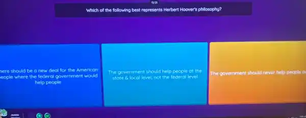 Which of the following best represents Herbert Hoover's philosophy?
nere should be a new deal for the American
eople where the federal government would
help people
The government should help people at the
state 6 local level not the federal level
The government should never help people o