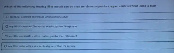 Which of the following brazing filler metals can be used on clean copper-to-copper joints without using a flux?
any BAg-classified filler metal, which contains silver
any BCuP. classified filler metal, which contains phosphorus
any filler metal with a silver content greater than 50 percent
any filler metal with a zinc content greater than 25 percent