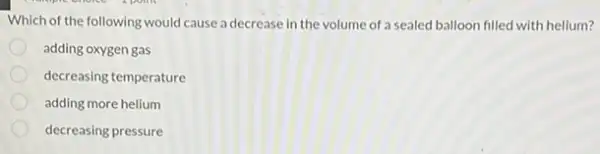 Which of the following would cause a decrease in the volume of a sealed balloon filled with helium?
adding oxygen gas
decreasing temperature
adding more helium
decreasing pressure