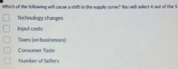 Which of the following will cause a shift in the supply curve?You will select 4 out of the 5
D Technology changes
D Input costs
Taxes (on businesses)
Consumer Taste
Number of Sellers