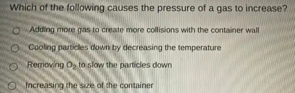 Which of the following causes the pressure of a gas to increase?
Adding more gas to create more collisions with the container wall
Cooling particles down by decreasing the temperature
Removing Q_(2) to slow the particles down
Increasing the size of the container