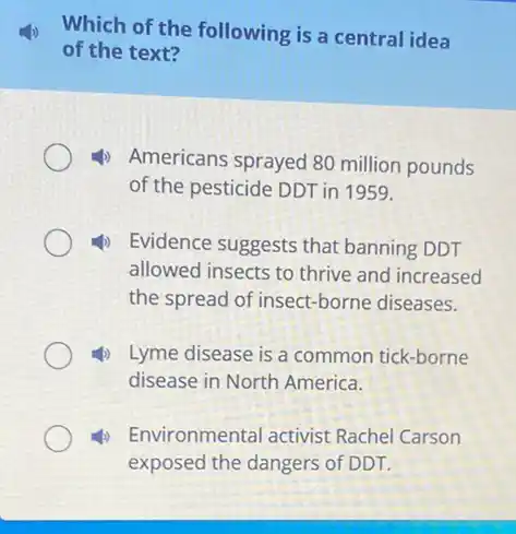 Which of the following is a central idea
of the text?
Americans sprayed 80 million pounds
of the pesticide DDT in 1959.
4) Evidence suggests that banning DDT
allowed insects to thrive and increased
the spread of insect -borne diseases.
4) Lyme disease is a common tick-borne
disease in North America.
4) Environmental activist Rachel Carson
exposed the dangers of DDT.