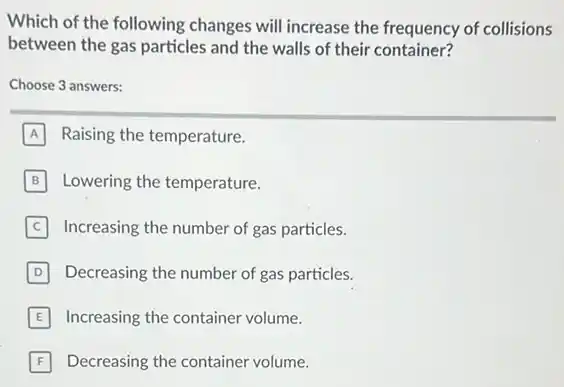 Which of the following changes will increase the frequency of collisions
between the gas particles and the walls of their container?
Choose 3 answers:
A Raising the temperature.
B Lowering the temperature. B
Increasing the number of gas particles.
D Decreasing the number of gas particles.
E Increasing the container volume.
F Decreasing the container volume.