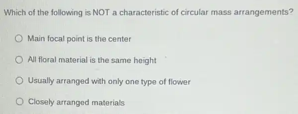 Which of the following is NOT a characteristic of circular mass arrangements?
Main focal point is the center
All floral material is the same height
Usually arranged with only one type of flower
Closely arranged materials