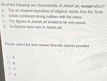 All of the following are characteristic of Jewish art, except which?
a. The art showed depictions of religious stories from the Torah
b. Artists combined strong outlines with flat colors.
c. The figures in Jewish art tended to be very posed.
d. Sculptures were rare in Jewish art.
Please select the best answer from the choices provided
A
B
C
D