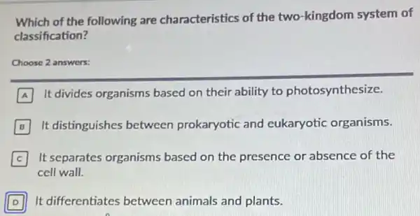 Which of the following are characteristics of the two-kingdom system of
classification?
Choose 2 an answers
A
It divides organisms based on their ability to photosynthesize.
B It distinguishes between prokaryotic and eukaryotic organisms.
C It separates organisms based on the presence or absence of the C
cell wall.
D It differentiates between animals and plants.