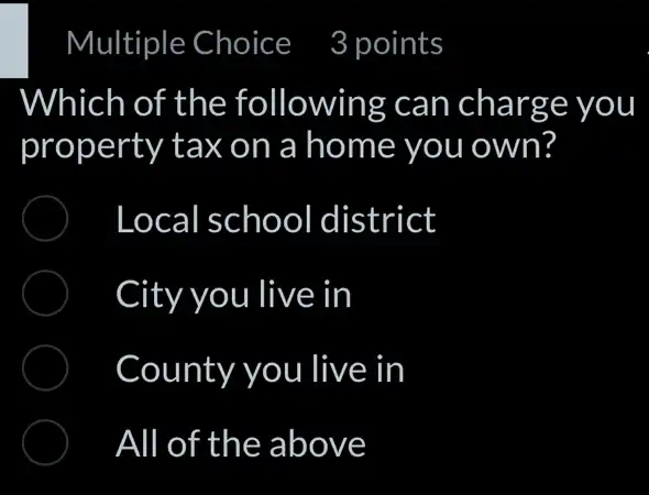 Which of the following can charge you
property tax on a home you own?
Local school district
City you live in
County you live in
All of the above