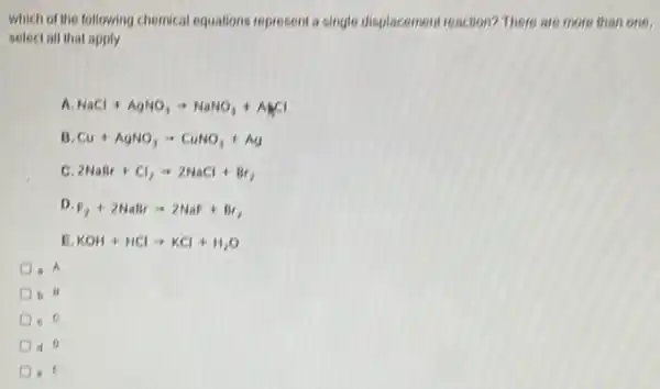 which of the following chemical equations represent s single displacement reaction? There are more than one.
select all that apply
A NaCl+AgNO_(3)arrow NaNO_(3)+ANCl
B Cu+AgNO_(3)arrow CuNO_(3)+Ag
C 2NaBr+Cl_(2)arrow 2NaCl+Br_(2)
D
F_(2)+2NaBrarrow 2NaF+Br_(2)
KOH+HClarrow KCl+H_(2)O
a A
b 13
c. C
d 0