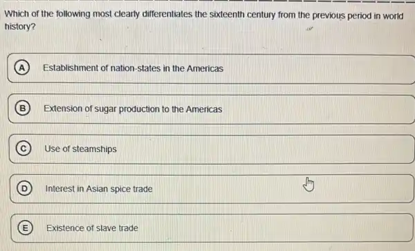 Which of the following most clearly differentiates the sixteenth century from the previous period in world
history?
A Establishment of nation states in the Americas
B Extension of sugar production to the Americas
C ) Use of steamships
D Interest in Asian spice trade
E Existence of slave trade