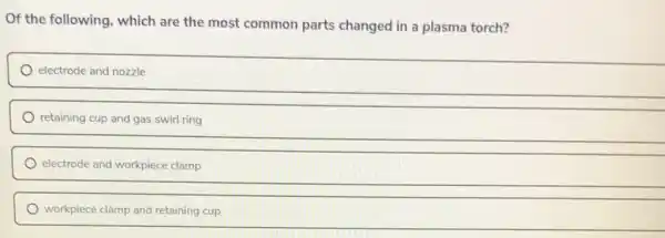 Of the following which are the most common parts changed in a plasma torch?
electrode and nozzle
retaining cup and gas swirl ring
electrode and workpiece clamp
workpiece clamp and retaining cup