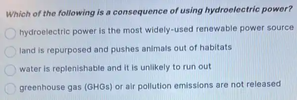 Which of the following is a consequence of using hydroelectric power?
hydroelectric power is the most widely-used renewable power source
land is repurposed and pushes animals out of habitats
water is replenishable and it is unlikely to run out
greenhouse gas (GHGs) or air pollution emissions are not released