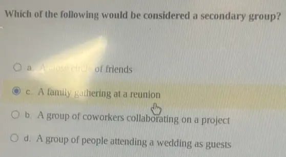 Which of the following would be considered a secondary group?
a	of friends
C c. A family gathering at a reunion
b. A group of coworkers collaborating on a project
d. A group of people attending a wedding as guests