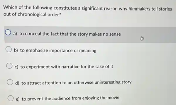 Which of the following constitutes a significant reason why filmmakers tell stories
out of chronological order?
a) to conceal the fact that the story makes no sense
b) to emphasize importance or meaning
c) to experiment with narrative for the sake of it
d) to attract attention to an otherwise uninteresting story
e) to prevent the audience from enjoying the movie