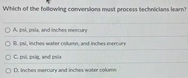 Which of the following conversions must process technicians learn?
A. psi, psia, and inches mercury
B. psi, inches water column, and inches mercury
C. psi, psig, and psia
D. inches mercury and inches water column