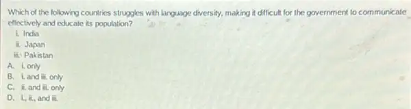 Which of the following countries struggles with language diversity, making it difficult for the government to communicate
effectively and educate its population?
i. India
ii. Japan
ii. Pakistan
A. i, only
B. iand iii. only
C. ii.and overrightarrow (m). only
D. L, II, and ii.