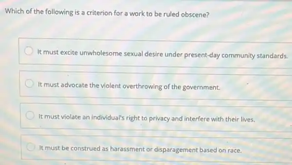 Which of the following is a criterion for a work to be ruled obscene?
It must excite unwholesome sexual desire under present-day community standards.
It must advocate the violent overthrowing of the government.
It must violate an individual's right to privacy and interfere with their lives.
__
It must be construed as harassment or disparagement based on race.