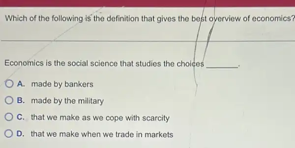 Which of the following is' the definition that gives the best oyerview of economics?
Economics is the social science that studies the choices __
A. made by bankers
B. made by the military
C. that we make as we cope with scarcity
D. that we make when we trade in markets