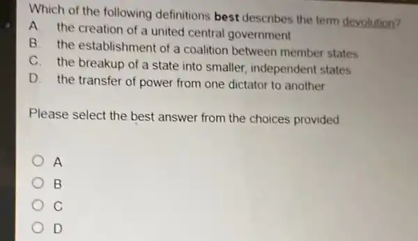 Which of the following definitions best describes the term devolution?
A. the creation of a united central government
B. the establishment of a coalition between member states
C. the breakup of a state into smaller independent states
D. the transfer of power from one dictator to another
Please select the best answer from the choices provided.
A
B
C
D