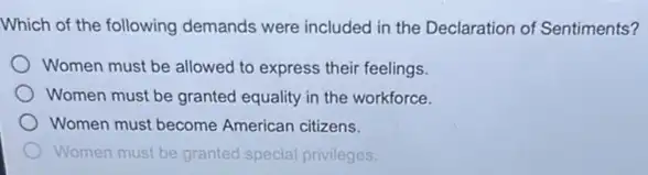 Which of the following demands were included in the Declaration of Sentiments?
Women must be allowed to express their feelings.
Women must be granted equality in the workforce.
Women must become American citizens.
Women must be granted special privileges