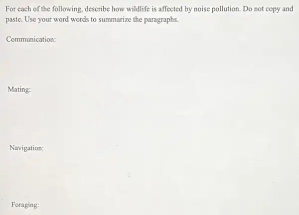 For each of the following, describe how wildlife is affected by noise pollution. Do not copy and
paste. Use your word words to summarize the paragraphs.
Communication:
Mating:
Navigation:
Foraging: