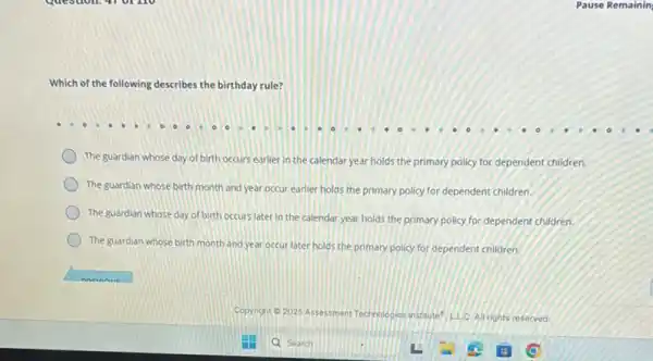 Which of the following describes the birthday rule?
The guardian whose day of birth occurs earlier in the calendar year holds the primary policy for dependent children.
The guardian whose birth month and year occur earlier holds the primary policy for dependent children.
The guardian whose day of birth occurs later in the calendar year holds the primary policy for dependent children.
The guardian whose birth month and year occur later holds the primary policy for dependent children.