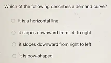 Which of the following describes a demand curve?
it is a horizontal line
it slopes downward from left to right
it slopes downward from right to left
it is bow-shaped