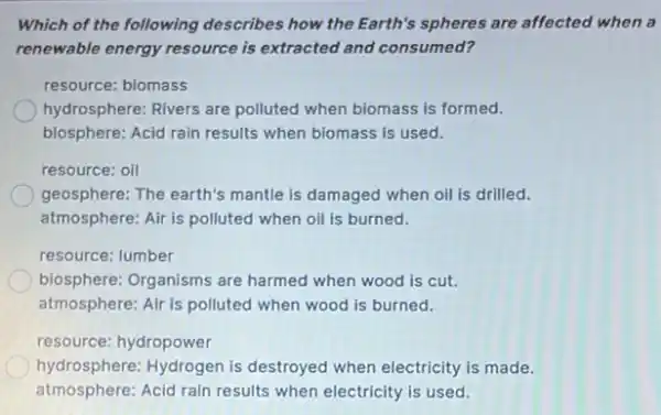 Which of the following describes how the Earth's spheres are affected when a
renewable energy resource is extracted and consumed?
resource: biomass
hydrosphere: Rivers are polluted when biomass is formed.
biosphere: Acid rain results when biomass is used.
geosphere: The earth's mantle is damaged when oil is drilled.
atmosphere: Air is polluted when oil is burned.
resource: lumber
biosphere: Organisms are harmed when wood is cut.
atmosphere: Air is polluted when wood is burned.
resource: hydropower
hydrosphere: Hydrogen is destroyed when electricity is made.
atmosphere: Acid rain results when electricity is used.