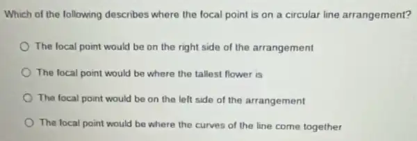 Which of the following describes where the focal point is on a circular line arrangement?
The local point would be on the right side of the arrangement
The focal point would be where the tallest flower is
The focal point would be on the left side of the arrangement
The focal point would be where the curves of the line come together