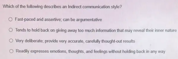 Which of the following describes an Indirect communication style?
Fast-paced and assertive; can be argumentative
Tends to hold back on giving away too much information that may reveal their inner nature
Very deliberate; provide very accurate, carefully thought-out results
Readily expresses emotions , thoughts, and feelings without holding back in any way