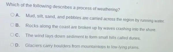 Which of the following describes a process of weathering?
A. Mud, silt, sand and pebbles are carried across the region by running water.
B. Rocks along the coast are broken up by waves crashing into the shore.
C. The wind lays down sediment to form small hills called dunes.
D. Glaciers carry boulders from mountaintops to low-lying plains.